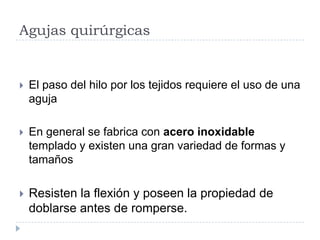 Agujas quirúrgicas
 El paso del hilo por los tejidos requiere el uso de una
aguja
 En general se fabrica con acero inoxidable
templado y existen una gran variedad de formas y
tamaños
 Resisten la flexión y poseen la propiedad de
doblarse antes de romperse.
 