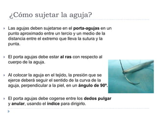 ¿Cómo sujetar la aguja?
 Las agujas deben sujetarse en el porta-agujas en un
punto aproximado entre un tercio y un medio de la
distancia entre el extremo que lleva la sutura y la
punta.
 El porta agujas debe estar al ras con respecto al
cuerpo de la aguja.
 Al colocar la aguja en el tejido, la presión que se
ejerce deberá seguir el sentido de la curva de la
aguja, perpendicular a la piel, en un ángulo de 90º.
 El porta agujas debe cogerse entre los dedos pulgar
y anular, usando el índice para dirigirlo.
 