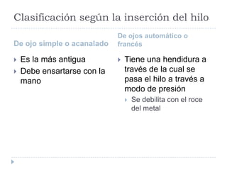 Clasificación según la inserción del hilo
De ojo simple o acanalado
De ojos automático o
francés
 Es la más antigua
 Debe ensartarse con la
mano
 Tiene una hendidura a
través de la cual se
pasa el hilo a través a
modo de presión
 Se debilita con el roce
del metal
 