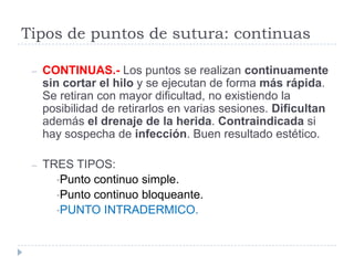 Tipos de puntos de sutura: continuas
– CONTINUAS.- Los puntos se realizan continuamente
sin cortar el hilo y se ejecutan de forma más rápida.
Se retiran con mayor dificultad, no existiendo la
posibilidad de retirarlos en varias sesiones. Dificultan
además el drenaje de la herida. Contraindicada si
hay sospecha de infección. Buen resultado estético.
– TRES TIPOS:
•Punto continuo simple.
•Punto continuo bloqueante.
•PUNTO INTRADERMICO.
 