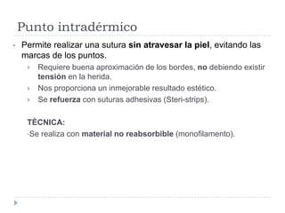 Punto intradérmico
• Permite realizar una sutura sin atravesar la piel, evitando las
marcas de los puntos.
 Requiere buena aproximación de los bordes, no debiendo existir
tensión en la herida.
 Nos proporciona un inmejorable resultado estético.
 Se refuerza con suturas adhesivas (Steri-strips).
TÉCNICA:
•Se realiza con material no reabsorbible (monofilamento).
 
