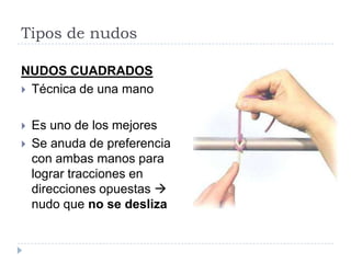 Tipos de nudos
NUDOS CUADRADOS
 Técnica de una mano
 Es uno de los mejores
 Se anuda de preferencia
con ambas manos para
lograr tracciones en
direcciones opuestas 
nudo que no se desliza
 
