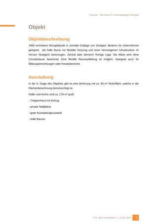 Exposé – Bürohaus in Innenstadtlage Stuttgart
© Dr. Bolz Immobilien | 10.08.2016 5
Objekt
Objektbeschreibung
1960 errichtetes Bürogebäude in zenrtale Citylage von Stuttgart. Bestens für Unternehmen
geeignet, die helle Büros mit flexibler Nutzung und einer hervoragenen Infrastrucktur im
Herzen Stuttgarts bevorzugen. Zentral aber dennoch Ruhige Lage. Die Miete wird ohne
Umsatzsteuer berechnet. Eine flexible Raumaufteilung ist möglich. Geeignet auch für
Bildungseinrichtungen oder Kreativbereiche.
Ausstattung
In der 6. Etage des Objektes gibt es eine Wohnung mit ca. 90 m² Wohnfläch, welche in der
Flächenberechnung berücksichtigt ist.
Keller und Archiv sind ca. 179 m² groß.
- Treppenhaus mit Aufzug
- private Stellplätze
- guter Ausstattungszustand
- helle Räume
 