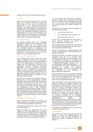 Exposé – Bürohaus in Innenstadtlage Stuttgart
© Dr. Bolz Immobilien | 10.08.2016 13
Allgemeine Geschäftsbedingungen
1. Angebot
Sofern Sie von Dr. Bolz Immobilien GmbH & Co KG ein
Exposé für eine bestimmte Immobilie bzw. Liegenschaft
erhalten haben, wird Ihnen damit der Abschluss eines
Maklervertrages zu den nachgenannten Konditionen
angeboten. Das Angebot versteht sich freibleibend und
unverbindlich und ist ausschließlich für den Interessenten als
Empfänger bestimmt. Jede Weitergabe der Informationen an
Dritte ist ohne ausdrückliche Zustimmung untersagt. Bei
Zuwiderhandlung wird für den Fall des Abschlusses des
Hauptvertrages mit einem Käufer, welcher unmittelbar oder
mittelbar Kenntnis von dem Angebot durch den Interes-
senten erhalten hat, die Provision (Ziffer 3) fällig.
2. Unbekanntes Angebot
Der Interessent bestätigt, dass ihm das unterbreitete
Angebot bisher unbekannt war. Bei vorheriger Kenntnis des
angebotenen Objektes hat der Interessent diese
unverzüglich anzuzeigen. Wird eine bestehende Vorkenntnis
nicht unverzüglich angezeigt, so akzeptiert er die
provisionspflichtige Nachweis- bzw. Vermittlungstätigkeit. Ein
Courtageanspruch entsteht auch dann, wenn ein kausaler
Beitrag durch Dr. Bolz Immobilien GmbH & Co KG zum
Abschluss eines Hauptvertrages geleistet wurde.
3. Entstehen des Courtageanspruchs
Unser Courtageanspruch entsteht, sobald durch unserer
Tätigkeit, ein Nachweis und/oder eine Vermittlung eines
Hauptvertrag bezüglich des von uns benannten Objektes zu
Stande kommt. Hierbei genügt die Mitursächlichkeit unserer
Tätigkeit. Wird ein Hauptvertrag zu anderen als den
ursprünglichen Konditionen angebotenen Bedingungen
abgeschlossen oder kommt ein Vertrag für ein anderes
Objekt des von uns nachgewiesenen Vertragspartners
zustande, so berührt das unseren Provisionsanspruch nicht,
sofern das zustande gekommene Geschäft mit dem von uns
angebotenen Geschäft wirtschaftlich identisch ist oder in
seinem wirtschaftlichen Erfolg nur unwesentlich von dem
angebotenen Geschäft abweicht.
Der Eintritt einer im Hauptvertrag vereinbarten auflösenden
Bedingung lässt unseren Courtageanspruch unberührt.
Dasselbe gilt, wenn der Hauptvertrag durch Ausübung eines
vertraglichen Rücktrittrechts erlischt, sofern dies aus von
einer Partei zu vertretenden Gründen oder in deren
Verantwortungsbereich liegenden Gründen ausgeübt wird.
Der Courtageanspruch bleibt im Falle nachträglicher
Unwirksamkeit des Hauptvertrages aus Gründen, die nicht in
den Verantwortungsbereich des Maklers liegen, unberührt.
Der Provisionsanspruch entsteht insbesondere bei Kauf statt
Miete, Erwerb von Geschäftsanteilen statt Objekt und/oder
umgekehrt, Erbbaurecht statt Kauf sowie Tausch statt Miete
oder Kauf.
4. Fälligkeit des Courtageanspruchs
Unsere Courtage wird unmittelbar bei Abschluss des
Hauptvertrages fällig. Die Courtage ist zahlbar innerhalb von
7 Tagen nach Rechnungslegung ohne jeden Abzug.
Im Verzugsfall sind Verzugszinsen in Höhe von 8 % p.a über
dem Basiszinssatz fällig.
Erfolgt der Abschluss des Hauptvertrages ohne unsere
Teilnahme, so ist der Kunde verpflichtet, uns unverzüglich
Auskunft über den wesentlichen Inhalt des Hauptvertrages
zur Berechnung des Courtageanspruches zu erteilen. Auf
unser erstes Verlangen hin ist der Kunde verpflichtet, uns
eine einfache Abschrift des Hauptvertrages zu überlassen.
Für unsere Tätigkeit gelten nachstehende Courtagesätze
zwischen dem Kunden und uns als vereinbart und sind von
diesem mit Entstehen unseres Courtageanspruchs gemäß
Ziff. 4 an uns zu zahlen. Davon abweichende Regelungen
sind im Exposé benannt, bzw. bedürfen ausdrücklich der
Schriftform.
Die Berechnung der Courtage erfolgt nach Maßgabe der
nachfolgenden Bestimmungen:
 von dem Wert bis € 5 Mio.: 4%
 von dem Wert über € 5 Mio. bis € 20 Mio.: 3%
 von dem Wert über € 20 Mio.: 2%
4.1 Bei Paket- /Portfolioverkäufen wird jedes Objekt zu
seinem Einzelwert verrechnet. Die Summe der
Einzelcourtagen ergibt die Gesamtprovision.
4.2 Bei Grundstückskäufen erfolgt die Berechnung auf Basis
des vereinbarten Gesamtkaufpreises und aller damit in
Verbindung stehenden Nebenleistungen.
4.3 Bei der Übertragung von Gesellschaftsanteilen oder
sonstigen Gesellschaftsrechten erfolgt die Berechnung auf
Basis des Vertragswertes.
4.4 Bestehen hinsichtlich des verkauften Grundstücks in der
vorstehenden unter Ziff.4 bis 4.3 genannten Fällen
vertragliche Vereinbarungen oder sonstige Abreden, welche
die wirtschaftliche Verwertung des Grundstücks, d.h.
insbesondere, aber nicht abschließend, Generalübernehmer-
, Generalunternehmerverträge, sämtliche Bau- und
Architektenleistungen betreffenden(Projektierung), so wird
der wirtschaftliche Wert dieser Projektierung bei der
Berechnung der Courtage zum vereinbarten
Grundstückskaufpreis, dem Wert des Erbbaurechts oder
dem Vertragswert bei der Übertragung von
Gesellschaftsrechten hinzugerechnet.
4.5 Bei Vereinbarung von An- und Vorkaufsrechten beträgt
die Courtage 1 % des ermittelten Wertes und ist vom Kunden
an uns zu zahlen. Die Berechnung des Wertes erfolgt auf
Basis des Gesamtkaufpreises und aller damit im
Zusammenhange stehenden Nebenleistungen
4.6 Bei Mietverträgen mit einer Laufzeit von unter 10 Jahren
beträgt die Courtage 2,5 Bruttomieten (Kaltmiete zzgl.
Nebenkostenvorauszahlungen) zahlbar durch den Kunden.
Bei Verträgen mit einer Laufzeit über 10 Jahre und mehr
beträgt die Courtage 3 Bruttomieten (Kaltmiete zzgl.
Nebenkostenvorauszahlungen) zahlbar durch den Kunden.
Bei Vereinbarungen von Optionen- auch wenn deren
Ausübung noch ungewiss ist- hinsichtlich Flächen und
Laufzeit bzw. bei Vormietvereinbarungen unabhängig von
der vereinbarten Festlaufzeit und der vorstehenden
Courtagesätzen erhöht sich die Courtage um eine weitere
Bruttomonatsmiete (Kaltmiete zzgl.
Nebenkostenvorauszahlungen) zahlbar durch den Kunden.
Bei der Berechnung der Bruttomonatsmiete bleiben Zeiten,
während deren keine oder eine geminderte Mieten zu zahlen
ist unberücksichtigt. Die vorstehenden Bestimmungen gelten
beim Abschluss eines Pachtvertrages entsprechen.
Die vorstehenden Courtagesätze verstehen sich jeweils zzgl.
Umsatzsteuer in gesetzlicher Höhe.
5. Gleichwertigkeit
Dem Abschluss eines Vertrages entsprechen der Erwerb des
Objektes im Wege der Zwangsversteigerung, die
Übertragung von realen und ideellen Anteilen sowie der
Erwerb eines anderen, vergleichbaren Objektes des
Verkäufers.
 