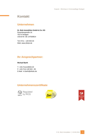 Exposé – Bürohaus in Innenstadtlage Stuttgart
© Dr. Bolz Immobilien | 10.08.2016 15
Kontakt
Unternehmen
Dr. Bolz Immobilien GmbH & Co. KG
Rosenbergstraße 16
70174 Stuttgart
USt.ID-Nr: DE 147828814
Tel: 0711 – 128 503 20
Web: www.drbolz.de
Ihr Ansprechpartner:
Michael Barth
T: +49 (711)128503-20
F: +49 (711) 128 503 - 99
E-Mail: m.barth@drbolz.de
Unternehmenszertifikate
 
