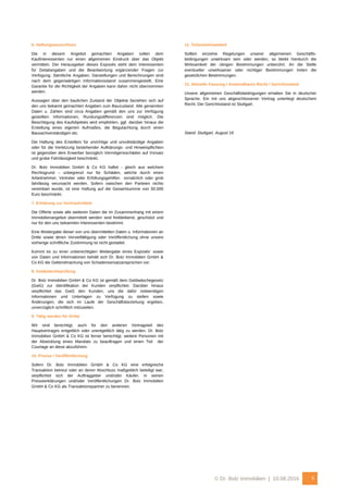 © Dr. Bolz Immobilien | 10.08.2016 5
6. Haftungsausschluss
Die in diesem Angebot gemachten Angaben sollen dem
Kaufinteressenten nur einen allgemeinen Eindruck über das Objekt
vermitteln. Der Herausgeber dieses Exposés steht dem Interessenten
für Detailangaben und die Beantwortung ergänzender Fragen zur
Verfügung. Sämtliche Angaben, Darstellungen und Berechnungen sind
nach dem gegenwärtigen Informationsstand zusammengestellt. Eine
Garantie für die Richtigkeit der Angaben kann daher nicht übernommen
werden.
Aussagen über den baulichen Zustand der Objekte beziehen sich auf
den uns bekannt gemachten Angaben zum Bauzustand. Alle genannten
Daten u. Zahlen sind circa Angaben gemäß den uns zur Verfügung
gestellten Informationen, Rundungsdifferenzen sind möglich. Die
Besichtigung des Kaufobjektes wird empfohlen, ggf. darüber hinaus die
Erstellung eines eigenen Aufmaßes, die Begutachtung durch einen
Bausachverständigen etc.
Die Haftung des Erstellers für unrichtige und unvollständige Angaben
oder für die Verletzung bestehender Aufklärungs- und Hinweispflichten
ist gegenüber dem Erwerber bezüglich Vermögensschäden auf Vorsatz
und grobe Fahrlässigkeit beschränkt.
Dr. Bolz Immobilien GmbH & Co KG haftet - gleich aus welchem
Rechtsgrund – unbegrenzt nur für Schäden, welche durch einen
Arbeitnehmer, Vertreter oder Erfüllungsgehilfen vorsätzlich oder grob
fahrlässig verursacht werden. Sofern zwischen den Parteien nichts
vereinbart wurde, ist eine Haftung auf die Gesamtsumme von 50.000
Euro beschränkt.
7. Erklärung zur Vertraulichkeit
Die Offerte sowie alle weiteren Daten die im Zusammenhang mit einem
Immobilienangebot übermittelt werden sind freibleibend, geschützt und
nur für den uns bekannten Interessenten bestimmt.
Eine Weitergabe dieser von uns übermittelten Daten u. Informationen an
Dritte sowie deren Vervielfältigung oder Veröffentlichung ohne unsere
vorherige schriftliche Zustimmung ist nicht gestattet.
Kommt es zu einer unberechtigten Weitergabe eines Exposés’ sowie
von Daten und Informationen behält sich Dr. Bolz Immobilien GmbH &
Co KG die Geltendmachung von Schadensersatzansprüchen vor.
8. Geldwäscheprüfung
Dr. Bolz Immobilien GmbH & Co KG ist gemäß dem Geldwäschegesetz
(GwG) zur Identifikation der Kunden verpflichtet. Darüber hinaus
verpflichtet das GwG den Kunden, uns die dafür notwendigen
Informationen und Unterlagen zu Verfügung zu stellen sowie
Änderungen, die sich im Laufe der Geschäftsbeziehung ergeben,
unverzüglich schriftlich mitzuteilen.
9. Tätig werden für Dritte
Wir sind berechtigt, auch für den anderen Vertragsteil des
Hauptvertrages entgeltlich oder unentgeltlich tätig zu werden. Dr. Bolz
Immobilien GmbH & Co KG ist ferner berechtigt, weitere Personen mit
der Abwicklung eines Mandats zu beauftragen und einen Teil der
Courtage an diese abzuführen.
10. Presse / Veröffentlichung
Sofern Dr. Bolz Immobilien GmbH & Co KG eine erfolgreiche
Transaktion betreut oder an deren Abschluss maßgeblich beteiligt war,
verpflichtet sich der Auftraggeber und/oder Käufer, in seinen
Presseerklärungen und/oder Veröffentlichungen Dr. Bolz Immobilien
GmbH & Co KG als Transaktionspartner zu benennen.
11. Teilunwirksamkeit
Sollten einzelne Regelungen unserer allgemeinen Geschäfts-
bedingungen unwirksam sein oder werden, so bleibt hierdurch die
Wirksamkeit der übrigen Bestimmungen unberührt. An die Stelle
eventueller unwirksamer oder nichtiger Bestimmungen treten die
gesetzlichen Bestimmungen.
12. Aktuelle Fassung / Anwendbares Recht / Gerichtsstand
Unsere allgemeinen Geschäftsbedingungen erhalten Sie in deutscher
Sprache. Ein mit uns abgeschlossener Vertrag unterliegt deutschem
Recht. Der Gerichtsstand ist Stuttgart.
Stand: Stuttgart, August 16
 