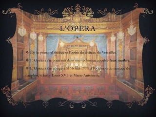 L’OPERA
 Est le principal théâtre et l'opéra du château de Versailles.
 L’ Opéra a été construit dans une technique appelée faux marbre.
 L’ Opéra a été inauguré le 16 mai 1770, à l'occasion du mariage du

dauphin, le futur Louis XVI et Marie-Antoinette.

 