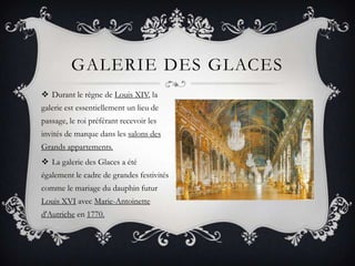 GALERIE DES GLACES
 Durant le règne de Louis XIV, la
galerie est essentiellement un lieu de
passage, le roi préférant recevoir les
invités de marque dans les salons des
Grands appartements.
 La galerie des Glaces a été
également le cadre de grandes festivités
comme le mariage du dauphin futur
Louis XVI avec Marie-Antoinette
d'Autriche en 1770.

 