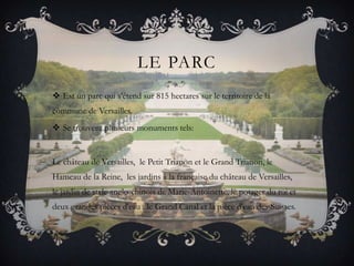 LE PARC
 Est un parc qui s'étend sur 815 hectares sur le territoire de la
commune de Versailles.
 Se trouvent plusieurs monuments tels:

Le château de Versailles, le Petit Trianon et le Grand Trianon, le
Hameau de la Reine, les jardins à la française du château de Versailles,
le jardin de style anglo-chinois de Marie-Antoinette, le potager du roi et
deux grandes pièces d'eau : le Grand Canal et la pièce d'eau des Suisses.

 