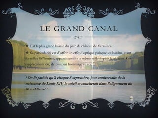 LE GRAND CANAL
 Est le plus grand bassin du parc du château de Versailles.
 Sa particularité est d’offrir un effet d’optique puisque les bassins, étant
de tailles différentes, apparaissent de la même taille depuis le château. Son
emplacement est, de plus, un hommage au roi.

‘ On lit parfois qu'à chaque 5 septembre, jour anniversaire de la
naissance de Louis XIV, le soleil se coucherait dans l'alignement du
Grand Canal ’

 