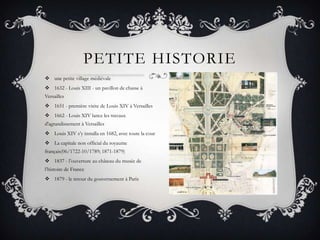 PETITE HISTORIE
 une petite village médiévale
 1632 - Louis XIII - un pavillon de chasse à
Versailles
 1651 - première visite de Louis XIV à Versailles
 1662 - Louis XIV lance les travaux
d'agrandissement à Versailles
 Louis XIV s’y installa en 1682, avec toute la cour
 La capitale non official du royaume
français(06/1722-10/1789; 1871-1879)
 1837 - l’ouverture au château du musée de
l’histoire de France
 1879 - le retour du gouvernement à Paris

 