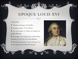 EPOQUE LOUIS XVI
LOUIS XVI
 Dernier monarque de Versailles.
 Il règne à partir 1774, a 20 ans.
 En cette année, il a hérité un royaume en
grande difficulté.
 Son règne reste marqué par la Revolution

française et voit la fin de l’Ancien Régime.
 Dès lors surnommé “Louis le Dernier” ou
“Louis Capet” par les Révolutionnaires.

 