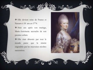  Elle devient reine de France et
Navarre à 18 ans en 1774.
 Huit ans après son mariage,
Marie-Antoinette accouche de son
premier enfant.
 Elle était détestée par tout le
monde

parce

que

la

misère

engendrée par les mauvaises récoltes
successives.

 
