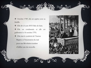  Octobre 1789: elle est captive avec sa
famille.
 Elle dit à Louis XVI l’idée de fuite.
 Elle est condamnée et elle est
guillotinée le 16 octobre 1793.
 Elle était le symbole de l’Ancien

Régime et l’incarnation du mal
pour une Révolution tendant
d’édifier une ère nouvelle.

 