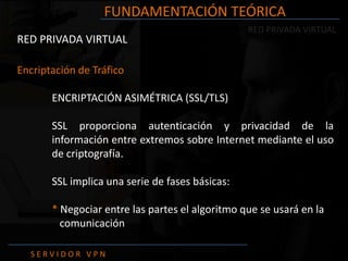 FUNDAMENTACIÓN TEÓRICA
                                                 RED PRIVADA VIRTUAL
RED PRIVADA VIRTUAL

Encriptación de Tráfico

       ENCRIPTACIÓN ASIMÉTRICA (SSL/TLS)

       SSL proporciona autenticación y privacidad de la
       información entre extremos sobre Internet mediante el uso
       de criptografía.

       SSL implica una serie de fases básicas:

       * Negociar entre las partes el algoritmo que se usará en la
         comunicación

  SERVIDOR VPN
 