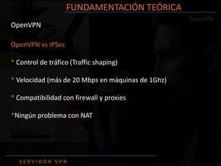 FUNDAMENTACIÓN TEÓRICA
                                                   OpenVPN
OpenVPN

OpenVPN vs IPSec

* Control de tráfico (Traffic shaping)

* Velocidad (más de 20 Mbps en máquinas de 1Ghz)

* Compatibilidad con firewall y proxies

*Ningún problema con NAT




   SERVIDOR VPN
 