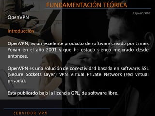 FUNDAMENTACIÓN TEÓRICAOpenVPNOpenVPNIntroducciónOpenVPN, es un excelente producto de software creado por James Yonan en el año 2001 y que ha estado siendo mejorado desde entonces.OpenVPN es una solución de conectividad basada en software: SSL (Secure Sockets Layer) VPN Virtual Private Network (red virtual privada).Está publicado bajo la licencia GPL, de software libre.S E R V I D O R   V P N