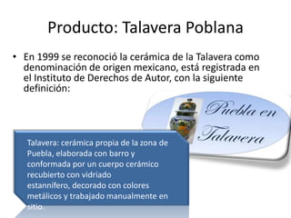 Producto: Talavera PoblanaEn 1999 se reconoció la cerámica de la Talavera como denominación de origen mexicano, está registrada en el Instituto de Derechos de Autor, con la siguiente definición:Talavera: cerámica propia de la zona de Puebla, elaborada con barro y conformada por un cuerpo cerámico recubierto con vidriado estannífero, decorado con colores metálicos y trabajado manualmente en sitio.