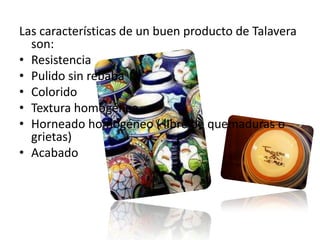 Las características de un buen producto de Talavera son:ResistenciaPulido sin rebabaColoridoTextura homogéneaHorneado homogéneo ( libre de quemaduras o grietas)Acabado