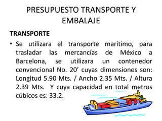 PRESUPUESTO TRANSPORTE Y EMBALAJETRANSPORTESe utilizara el transporte marítimo, para trasladar las mercancías de México a Barcelona, se utilizara un contenedor convencional No. 20’ cuyas dimensiones son: Longitud 5.90 Mts. / Ancho 2.35 Mts. / Altura 2.39 Mts.  Y cuya capacidad en total metros cúbicos es: 33.2. 