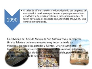 En el Museo del Arte de McNay de San Antonio Texas, la empresa Uriarte Talavera tiene una muestra muy importante de sus mosaicos, en escaleras, paredes y fuentes. Uriarte suministró también algunos mosaicos para restaurar Monumentos Históricos principalmente de las ciudades de México y Puebla, pero también de otras ciudades de la República mexicana. 