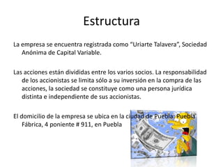 EstructuraLa empresa se encuentra registrada como “Uriarte Talavera”, Sociedad Anónima de Capital Variable.Las acciones están divididas entre los varios socios. La responsabilidad de los accionistas se limita sólo a su inversión en la compra de las acciones, la sociedad se constituye como una persona jurídica distinta e independiente de sus accionistas.El domicilio de la empresa se ubica en la ciudad de Puebla: Puebla Fábrica, 4 poniente # 911, en Puebla