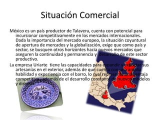 Situación ComercialMéxico es un país productor de Talavera, cuenta con potencial para incursionar competitivamente en los mercados internacionales. Dada la importancia del mercado europeo, la situación coyuntural de apertura de mercados y la globalización, exige que como país y sector, se busquen otros horizontes hacia nuevos mercados que aseguren la continuidad y permanencia y  desarrollo de este sector productivo.La empresa Uriarte  tiene las capacidades para expandir y exportar sus artesanías en el exterior, además de que cuenta con una amplia habilidad y experiencia con el barro, lo cual representa una ventaja competitiva , además de el desarrollo constante de nuevos modelos y diseños. 