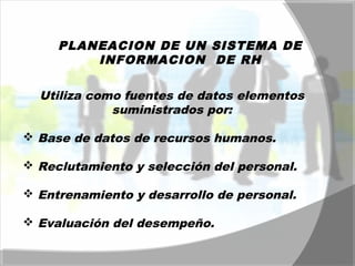 PLANEACION DE UN SISTEMA DE 
INFORMACION DE RH 
Utiliza como fuentes de datos elementos 
suministrados por: 
 Base de datos de recursos humanos. 
 Reclutamiento y selección del personal. 
 Entrenamiento y desarrollo de personal. 
 Evaluación del desempeño. 
 