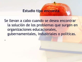 Estudio tipo encuestaSe llevan a cabo cuando se desea encontrar la solución de los problemas que surgen en organizaciones educacionales, gubernamentales, industriales o políticas. . 