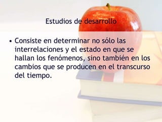 Estudios de desarrolloConsiste en determinar no sólo las interrelaciones y el estado en que se hallan los fenómenos, sino también en los cambios que se producen en el transcurso del tiempo. 