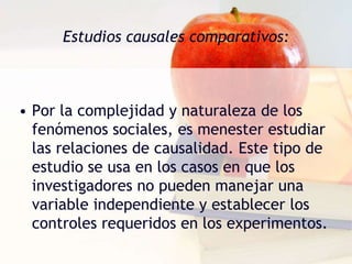 Estudios causales comparativos:Por la complejidad y naturaleza de los fenómenos sociales, es menester estudiar las relaciones de causalidad. Este tipo de estudio se usa en los casos en que los investigadores no pueden manejar una variable independiente y establecer los controles requeridos en los experimentos. 