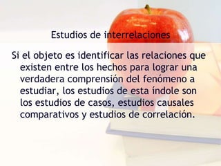 Estudios de interrelacionesSi el objeto es identificar las relaciones que existen entre los hechos para lograr una verdadera comprensión del fenómeno a estudiar, los estudios de esta índole son los estudios de casos, estudios causales comparativos y estudios de correlación.
