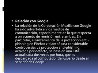  Relación con Google
 La relación de la Corporación Mozilla con Google
  ha sido advertida en los medios de
  comunicación, especialmente en lo que respecta
  a un acuerdo de remisión entre ambas. En
  particular, el lanzamiento de la protección anti-
  phishing en Firefox 2 planteó una considerable
  controversia: La protección anti-phishing,
  activada por defecto, se basa en una lista
  actualizada dos veces por hora, que es
  descargada al computador del usuario desde el
  servidor de Google.
 