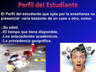 El Perfil del estudiante que opta por la enseñanza no
presencial varia bastante de un caso a otro, como:

oSu edad.
oEl tiempo que tiene disponible.
oLos antecedentes académicos.
oLa procedencia geográfica.
 