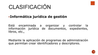 Informática jurídica de gestión
Está encaminada a organizar y controlar la
información jurídica de documentos, expedientes,
libros, etc.,
Mediante la aplicación de programas de administración
que permitan crear identificadores y descriptores.
12
 