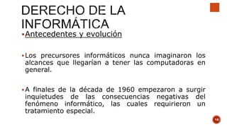 Antecedentes y evolución
Los precursores informáticos nunca imaginaron los
alcances que llegarían a tener las computadoras en
general.
A finales de la década de 1960 empezaron a surgir
inquietudes de las consecuencias negativas del
fenómeno informático, las cuales requirieron un
tratamiento especial.
14
 