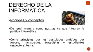 Nociones y conceptos
De igual manera como normas ya que integran la
política informática.
Como principios por los postulados emitidos por
jueces, magistrados, tratadistas y estudiantes
respecto al tema.
16
 