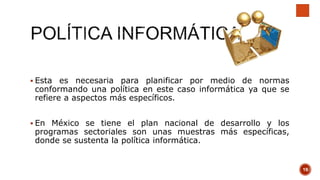  Esta es necesaria para planificar por medio de normas
conformando una política en este caso informática ya que se
refiere a aspectos más específicos.
 En México se tiene el plan nacional de desarrollo y los
programas sectoriales son unas muestras más específicas,
donde se sustenta la política informática.
19
 