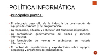 Principales puntos:
 El adecuado desarrollo de la industria de construcción de
equipos de computo y de programación.
 La planeación, difusión y aplicación del fenómeno informático.
 La contratación gubernamental de bienes y servicios
informáticos.
 La formulación de normas y estándares en materia
informática.
 El control de importaciones y exportaciones sobre equipos,
accesorios y programas de computadora.
20
 