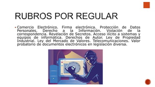  Comercio Electrónico. Firma electrónica. Protección de Datos
Personales. Derecho a la Información. Violación de la
correspondencia. Revelación de Secretos. Acceso ilícito a sistemas y
equipos de informática. Derechos de Autor. Ley de Propiedad
Industrial. Ley del Mercado de Valores. Telecomunicaciones. Valor
probatorio de documentos electrónicos en legislación diversa.
 
