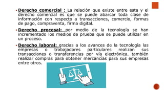 Derecho comercial : La relación que existe entre esta y el
derecho comercial es que se puede abarcar toda clase de
información con respecto a transacciones, comercio, formas
de pago, compraventa, firma digital.
 Derecho procesal: por medio de la tecnología se han
incrementado los medios de prueba que se puede utilizar en
un proceso.
 Derecho laboral: gracias a los avances de la tecnología las
empresas o trabajadores particulares realizan sus
transacciones o transferencias por vía electrónica, también
realizar compras para obtener mercancías para sus empresas
entre otros.
 