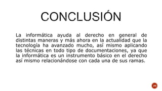 La informática ayuda al derecho en general de
distintas maneras y más ahora en la actualidad que la
tecnología ha avanzado mucho, así mismo aplicando
las técnicas en todo tipo de documentaciones, ya que
la informática es un instrumento básico en el derecho
así mismo relacionándose con cada una de sus ramas.
25
 