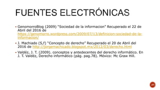  GenomorroBlog (2009) “Sociedad de la informacion” Recuperado el 22 de
Abril del 2016 de
https://genomorro.wordpress.com/2009/07/13/definicion-sociedad-de-la-
informacion/
 J. Machiado (S,f) “Concepto de derecho” Recuperado el 20 de Abril del
2016 de http://jorgemachicado.blogspot.mx/2012/03/derecho.html
 Valdéz, J. T. (2009). conceptos y antedecentes del derecho informático. En
J. T. Valdéz, Derecho informático (pág. pag.78). México: Mc Graw Hill.
27
 
