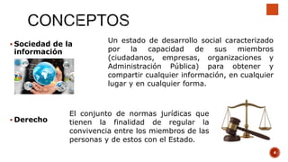  Sociedad de la
información
Un estado de desarrollo social caracterizado
por la capacidad de sus miembros
(ciudadanos, empresas, organizaciones y
Administración Pública) para obtener y
compartir cualquier información, en cualquier
lugar y en cualquier forma.
 Derecho
El conjunto de normas jurídicas que
tienen la finalidad de regular la
convivencia entre los miembros de las
personas y de estos con el Estado.
4
 