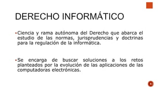 Ciencia y rama autónoma del Derecho que abarca el
estudio de las normas, jurisprudencias y doctrinas
para la regulación de la informática.
Se encarga de buscar soluciones a los retos
planteados por la evolución de las aplicaciones de las
computadoras electrónicas.
6
 
