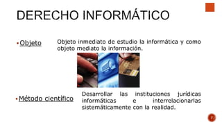 Objeto Objeto inmediato de estudio la informática y como
objeto mediato la información.
Método científico
Desarrollar las instituciones jurídicas
informáticas e interrelacionarlas
sistemáticamente con la realidad.
7
 
