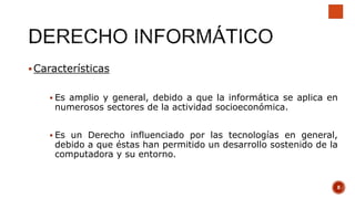 Características
 Es amplio y general, debido a que la informática se aplica en
numerosos sectores de la actividad socioeconómica.
 Es un Derecho influenciado por las tecnologías en general,
debido a que éstas han permitido un desarrollo sostenido de la
computadora y su entorno.
8
 