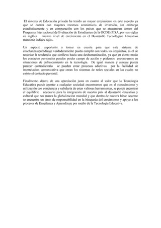 El sistema de Educación privado ha tenido un mayor crecimiento en este aspecto ya
que se cuenta con mayores recursos económicos de inversión, sin embargo
estadísticamente y en comparación con los países que se encuentran dentro del
Programa Internacional de Evaluación de Estudiantes de la OCDE (PISA, por sus siglas
en inglés)    nuestro nivel de crecimiento en el Desarrollo Tecnológico Educativo
mantiene índices bajos.

Un aspecto importante a tomar en cuenta para que este sistema de
enseñanza/aprendizaje verdaderamente pueda cumplir con todos los requisitos, es el de
recordar la tendencia que conlleva hacia una deshumanización, ya que en cierto modo
los contactos personales pueden perder campo de acción y podemos encontrarnos en
situaciones de enfrascamiento en la tecnología. De igual manera y aunque pueda
parecer contradictorio se pueden crear procesos adictivos por la facilidad de
interrelación comunicativa que crean los sistemas de redes sociales en las cuales no
existe el contacto personal.

Finalmente, dentro de una apreciación justa en cuanto al valor que la Tecnología
Educativa puede aportar a cualquier sociedad encontramos que en el conocimiento y
utilización con conciencia y sabiduría de estas valiosas herramientas, se puede encontrar
el equilibrio necesario para la integración de nuestro país al desarrollo educativo y
cultural que nos marca la globalización mundial y que dentro de nuestra labor docente
se encuentra un tanto de responsabilidad en la búsqueda del crecimiento y apoyo a los
procesos de Enseñanza y Aprendizaje por medio de la Tecnología Educativa.
 