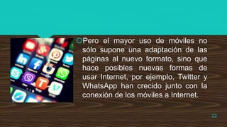 Pero el mayor uso de móviles no
sólo supone una adaptación de las
páginas al nuevo formato, sino que
hace posibles nuevas formas de
usar Internet, por ejemplo, Twitter y
WhatsApp han crecido junto con la
conexión de los móviles a Internet.
22
 