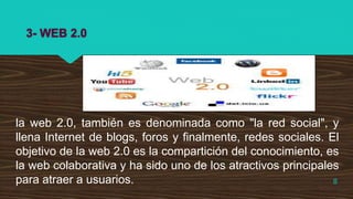 3- WEB 2.0
la web 2.0, también es denominada como "la red social", y
llena Internet de blogs, foros y finalmente, redes sociales. El
objetivo de la web 2.0 es la compartición del conocimiento, es
la web colaborativa y ha sido uno de los atractivos principales
para atraer a usuarios. 8
 